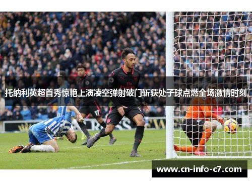 托纳利英超首秀惊艳上演凌空弹射破门斩获处子球点燃全场激情时刻 托纳利英超首秀惊艳上演凌空弹射破门斩获处子球点燃全场激情时刻